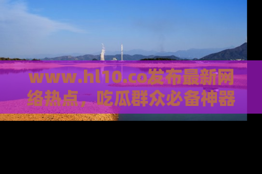 www.hl10.co发布最新网络热点,吃瓜群众必备神器