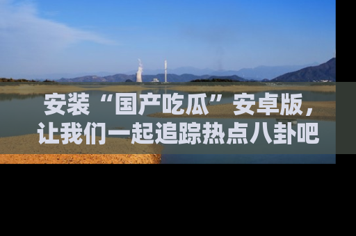 安装“国产吃瓜”安卓版,让我们一起追踪热点八卦吧~