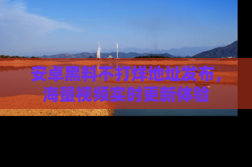 安卓黑料不打烊地址发布,海量视频实时更新体验