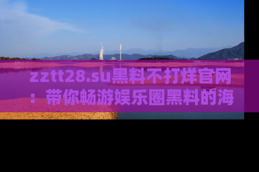 zztt28.su黑料不打烊官网:带你畅游娱乐圈黑料的海洋,掌握每一条最新消息