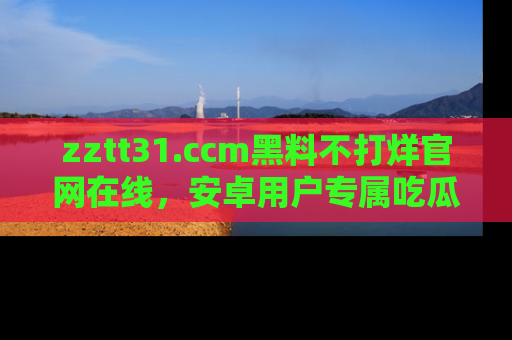 zztt31.ccm黑料不打烊官网在线,安卓用户专属吃瓜神器大揭秘