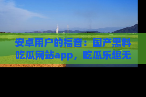 安卓用户的福音:国产黑料吃瓜网站app,吃瓜乐趣无穷尽!
