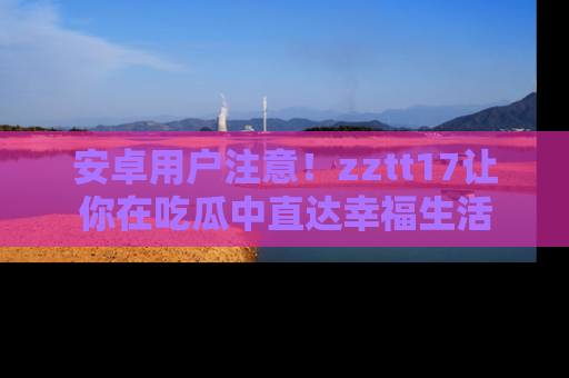 安卓用户注意!zztt17让你在吃瓜中直达幸福生活