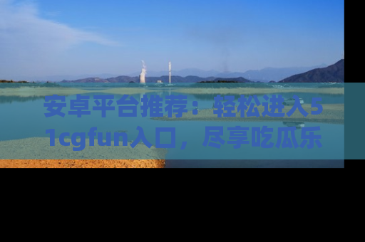安卓平台推荐:轻松进入51cgfun入口,尽享吃瓜乐趣