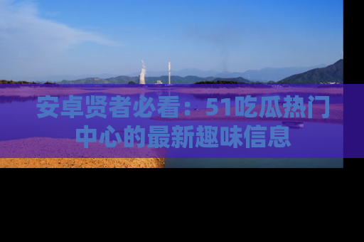 安卓贤者必看:51吃瓜热门中心的最新趣味信息