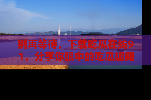 别再等待,下载吃瓜在线91,分享你眼中的吃瓜趣闻吧!