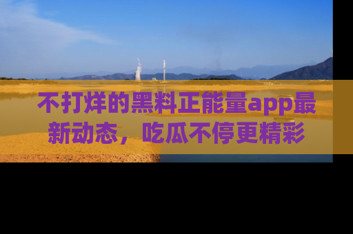 不打烊的黑料正能量app最新动态,吃瓜不停更精彩