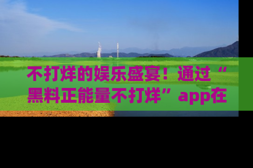 不打烊的娱乐盛宴!通过“黑料正能量不打烊”app在线观看最新内容,链接在此,不容错过!