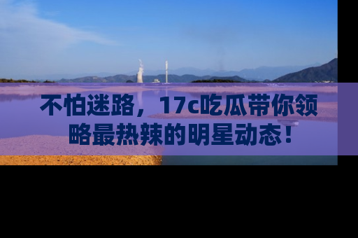 不怕迷路,17c吃瓜带你领略最热辣的明星动态!