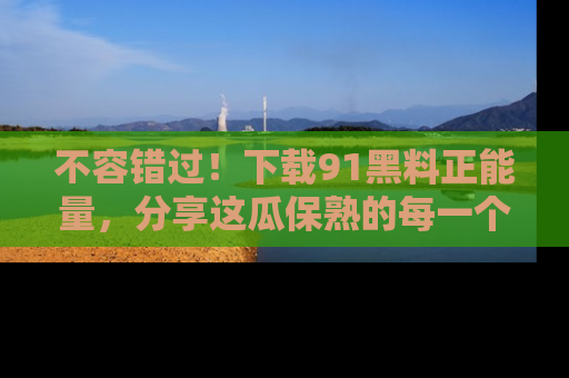 不容错过!下载91黑料正能量,分享这瓜保熟的每一个瞬间!