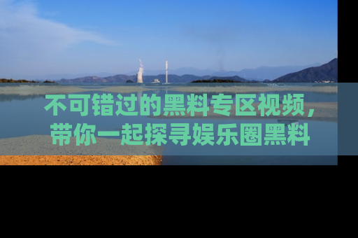 不可错过的黑料专区视频,带你一起探寻娱乐圈黑料