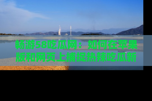 畅游58吃瓜网：如何在苹果版和网页上捕捉热辣吃瓜新闻？