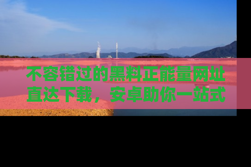 不容错过的黑料正能量网址直达下载,安卓助你一站式吃瓜体验!