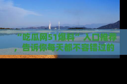 “吃瓜网51爆料”入口推荐，告诉你每天都不容错过的娱乐八卦！