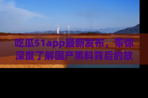 吃瓜51app最新发布，带你深度了解国产黑料背后的故事！