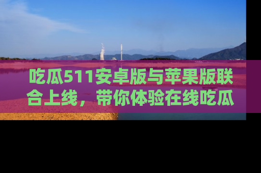 吃瓜511安卓版与苹果版联合上线，带你体验在线吃瓜新天地