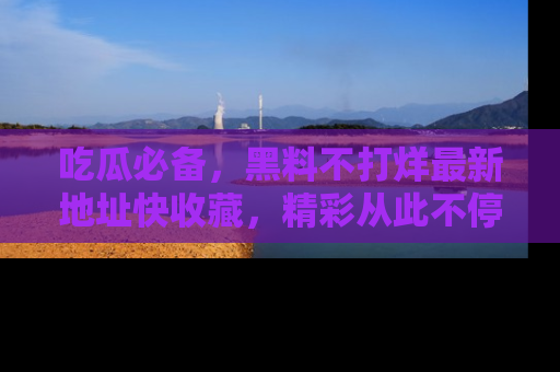 吃瓜必备，黑料不打烊最新地址快收藏，精彩从此不停！