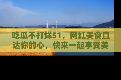 吃瓜不打烊51，网红美食直达你的心，快来一起享受美好时光！