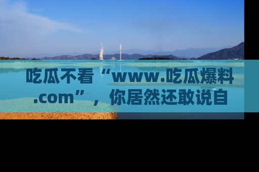 吃瓜不看“www.吃瓜爆料.com”，你居然还敢说自己是吃瓜群众？