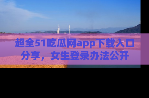 超全51吃瓜网app下载入口分享，女生登录办法公开