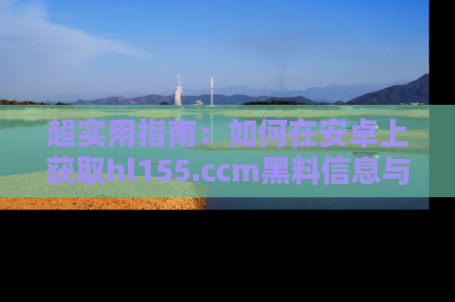超实用指南：如何在安卓上获取hl155.ccm黑料信息与技巧