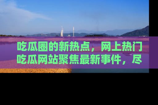 吃瓜圈的新热点，网上热门吃瓜网站聚焦最新事件，尽在吃瓜网站！