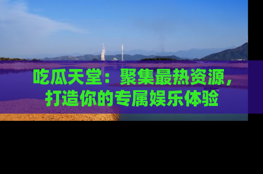 吃瓜天堂：聚集最热资源，打造你的专属娱乐体验