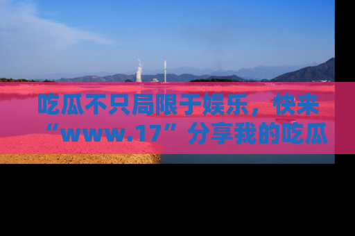 吃瓜不只局限于娱乐，快来“www.17”分享我的吃瓜技巧，成为社交圈的明星！