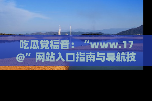 吃瓜党福音：“www.17@”网站入口指南与导航技巧全解析