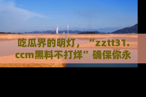 吃瓜界的明灯，“zztt31.ccm黑料不打烊”确保你永不迷路！