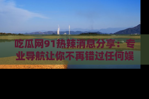 吃瓜网91热辣消息分享：专业导航让你不再错过任何娱乐八卦