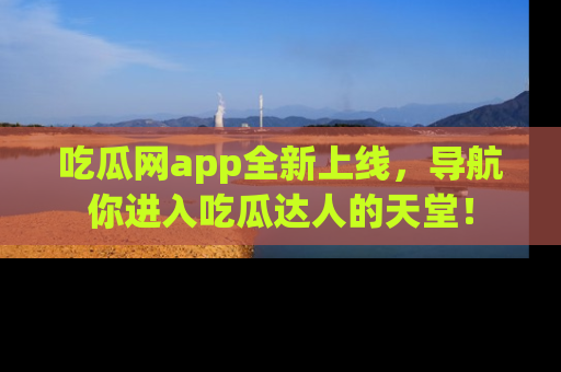 吃瓜网app全新上线，导航你进入吃瓜达人的天堂！