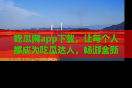 吃瓜网app下载，让每个人都成为吃瓜达人，畅游全新网页！