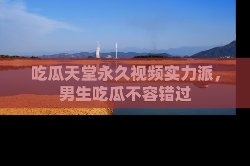 吃瓜天堂永久视频实力派，男生吃瓜不容错过