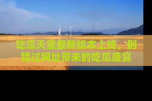 吃瓜天堂最新版本上线，别错过网址带来的吃瓜盛宴