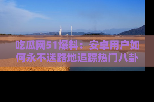 吃瓜网51爆料：安卓用户如何永不迷路地追踪热门八卦信息