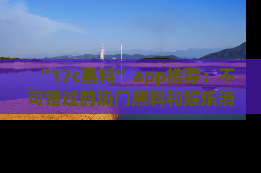 “17c黑料”app推荐：不可错过的热门黑料和娱乐消息