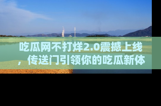 吃瓜网不打烊2.0震撼上线，传送门引领你的吃瓜新体验