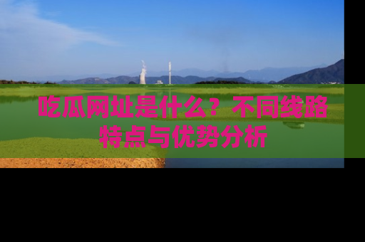 吃瓜网址是什么？不同线路特点与优势分析