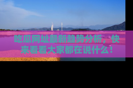 吃瓜网址最新趋势分析，快来看看大家都在说什么！