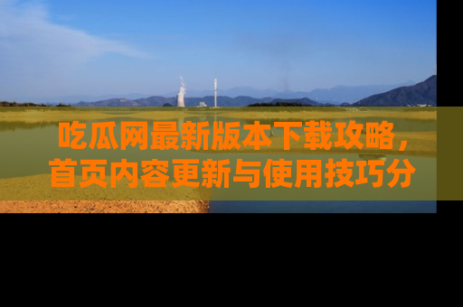 吃瓜网最新版本下载攻略，首页内容更新与使用技巧分享
