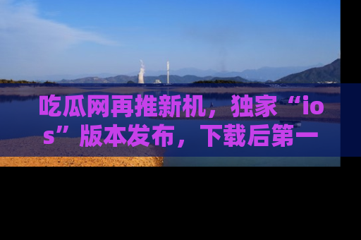 吃瓜网再推新机，独家“ios”版本发布，下载后第一时间获取热点吃瓜信息！