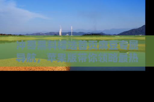 冲哥黑料精选首页麻豆专属导航，苹果版带你领略最热的黑料故事