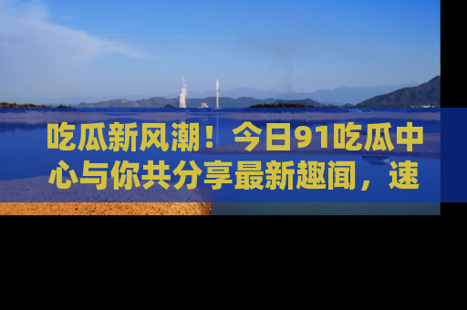 吃瓜新风潮！今日91吃瓜中心与你共分享最新趣闻，速来点击入口看看吧！