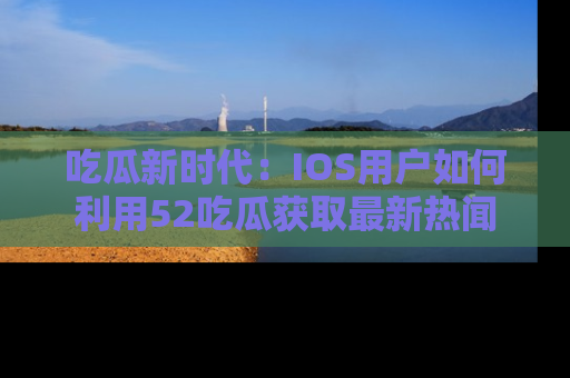 吃瓜新时代：IOS用户如何利用52吃瓜获取最新热闻