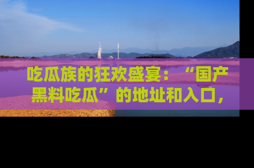 吃瓜族的狂欢盛宴：“国产黑料吃瓜”的地址和入口，让你尽情享受流行文化！