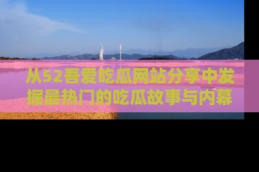 从52吾爱吃瓜网站分享中发掘最热门的吃瓜故事与内幕