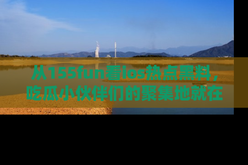 从155fun看ios热点黑料，吃瓜小伙伴们的聚集地就在这里！