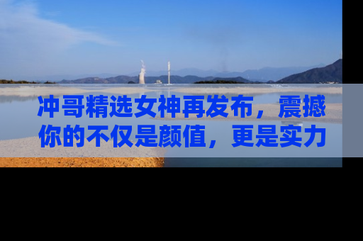 冲哥精选女神再发布，震撼你的不仅是颜值，更是实力！