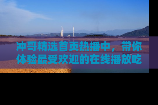 冲哥精选首页热播中，带你体验最受欢迎的在线播放吃瓜节目